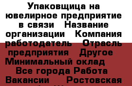 Упаковщица на ювелирное предприятие в связи › Название организации ­ Компания-работодатель › Отрасль предприятия ­ Другое › Минимальный оклад ­ 1 - Все города Работа » Вакансии   . Ростовская обл.,Шахты г.